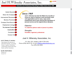 joelhwilensky.com: Retail Executive Recruiting: IS/IT, CIO, Director of Applications Development, Project Manager
Joel H. Wilensky Associates, Inc. is a retail-only recruiter / retail executive search firm for multi-unit organizations and career professionals. Joel H. Wilensky Associates, Inc. has been providing executive retail search services since 1969. The firm specializes in filling IT and Finance positions for retail chains