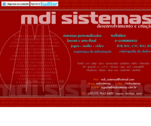 mdisistemas.com.br: MDI SISTEMAS - desenvolvimento e criação, sites, layout, arte final, especialista em segurança da informação, manutenção, instalação, computadores, redes, quebra de senhas, desbloqueio de programas
A MDI SISTEMAS  uma empresa destinada ao desenvolvimento de solues em Tecnologia da Informao. Temos como misso desenvolver sistemas de alta qualidade, fceis de utilizar e sempre com uma viso do ponto de vista do gestor do negcio. Com o uso estratgico de nossos sistemas informatizados podemos alavancar os negcios e levar as empresas e organizaes a patamares de excelncia antes inatingveis.