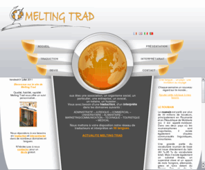 melting-trad.com: MELTING TRAD - Accueil
Agence de traduction et d'interprétariat située à Clermont-Ferrand, nous répondons à vos demandes de traduction et d’interprétariat dans le cadre personnel et/ou professionnel, dans les domaines et langues les plus variés. Nous mettons à votre disposition notre réseau de traducteurs assermentés, de traducteurs spécialisés et d'interprètes.