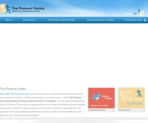 protocolcentre.com: Protocol Centre
Since 2004, The Protocol Centre has provided training in Business Etiquette, Dining Protocols and International Protocol. To date, we have trained over 8000 clients. In 2006, The Protocol Centre® introduced it's Best Protocol Practices™ curriculum. The nationally recognized Best Protocol Practices™ curriculum is considered the most up-to-date and relevant business etiquette training series offered for today's professional. Best Protocol Practices™ represents the new generation of business etiquette materials and is widely accepted as the most effective way to teach the rules relevant to today's workplace.