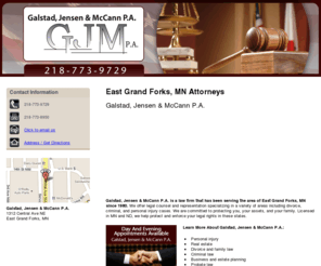 gjmlawmn.com: Attorneys East Grand Forks, MN - 218-773-9729
Day and evening appointments available at Galstad, Jensen & McCann P.A. of East Grand Forks. Personal injury, real estate, divorce and family law. 218-773-9729.