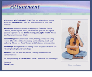 at-tune-ment.com: Attunement, Sound Therapy, Toning, Transformation, Self healing aid
At-tune-ment.com offers a variety of ways of assisting in Sound Health, through Attunement, Sound Therapy, step-by-step Self-Toning Chakra and corresponding systems instructional manual/CD and sacred, uplifiting, original transformational music