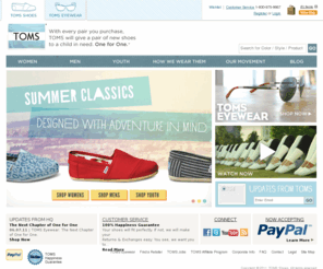tomsshoes.com: Official Store - TOMS Shoes - One for One - A Pair of New Shoes is Given to a Child in Need With Every Pair Purchased | TOMS.com
TOMS was founded on a simple premise: For every pair you purchase, TOMS will give a pair of shoes to a child in need. One for One.