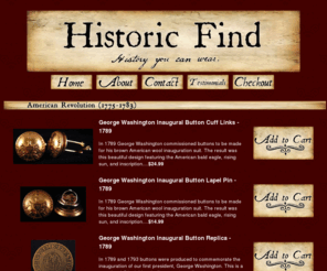 historicfind.com: Historic Find - History You Can Wear.
Historic Find offers products to those interested in American history. We sell authentic replica accessories made from uniform buttons throughout American history: George Washington Inaugural buttons, Civil War Union and Confederate buttons, Titanic (White Star Line Crew buttons, 1912), and Post Office Department (POD) buttons. We specialize in cuff links, lapel pins, tie tacks, bookmarks, and magnets. 