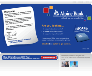 abankyoucanactuallylike.com: Alpine Bank > Escape to Alpine Bank > A bank you can actually like.
Are you looking to escape bad customer service? To escape feeling like a number? To escape the big bank mentality? If you answered YES to any of these questions, escape to a bank you can actually like right now! Click the ESC button to get started ...