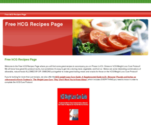 freehcgrecipes.com: Free hCG Recipes Page
Find great, easy recipes for completion of the hCG Cure Protocol as developed by Dr. Simeons.  Including hCG friendly main dishes, side dishes, desserts, and drinks.  Perfect for anyone on the hCG Cure Protocol.  Also, included is a comprehensive hCG Guide with all the information needed to complete the protocol successfully.