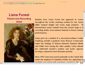 lianaforest.com: Liana Forest
Russian-born pianist Liana Forest studied with professor Ludmila Ginsburg, herself a graduate from Moscow Conservatoire under the tutelage of the famous Heinrich Neuhaus (Richter and Gilels were among his other pupils). Liana inherited her celebrated teacher's passion for music and poetic approach, favoring a repertoire from Romantic periods.