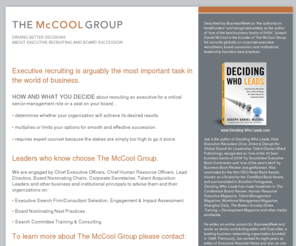 themccoolgroup.net: The McCool Group
The McCool Group LLC advises companies and not-for-profit institutions on the selection and engagement of executive search consultants, board nominating next practices, and leadership succession planning and transition issues. It's principal, Joseph Daniel McCool, is the author of an award-winning 2008 book, Deciding Who Leads, and BusinessWeek recognizes him as 