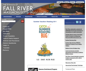 fallriverschools.org: The Schools of Fall River Massachusetts Welcome You!
The Official Site of the Schools of Fall River, Massachusetts - Meg Mayo-Brown - Our goal for this website is to create a basecamp for parents, teachers, administrators, and students to share and exchange information. Please take some time to browse around our site. We have taken great care in putting together an educational and informational website to serve as a community resource for all visitors.