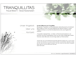 tranquillitas.ch: Tranquillitas - Trauerfeiern  & Abschiedsreden
Trauerfeiern und Abschiedsreden überkonfessionell und individuell. Einfühlsam und individuell begleiten wir sie beim Abschiednehmen. Im Trauergespräch beraten wir Sie und gehen auf Ihre Wünsche für die Gestaltung der Abschiedsfeier ein