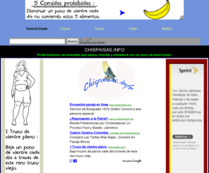 chispaisas.info: Cosas de Antioquia y Colombia .......(www.chispaisas.info)
Portal Colombiano  de perfil folclrico y costumbrista que por medio del humor y el entretenimiento
trata de rescatar las costumbres  de un pueblo  honesto, trabajador y luchador por la paz.. Sus pginas dan a conocer ante propios y extraos 
la idiosincrasia de hombres y mujeres que a brazo partido luchan por su patria y sus ancestros