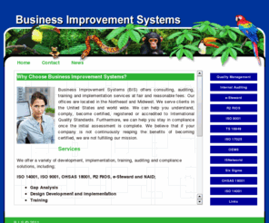 businessimprovementsystem.com: Business Improvement Systems
Business Improvement Systems(BIS) offers consulting, auditing, e-Steward Certification, NAID, R2 RIOS, Gap Analysis,Design Development and Implementation,Training,Internal Auditing,Third Party Certification Assistance,EnviromentalManagrment System Evaluation,Quality Management System Evaluation,Health and Safety Management System Evaluation,Downstream Vendor Program Development,Downstream Vendor Program  Auditing,Data Security Assessments,OHS Risk Assessments,Storm Water Pollution Prevention Plans,Industrial Air and Noise Monitoring,training and implementation services at fair and reasonable fees. We can help you understand, comply, become certified, registered or accredited to International Quality Standards. Furthermore, we can help you stay in compliance once the initial assessment is complete.