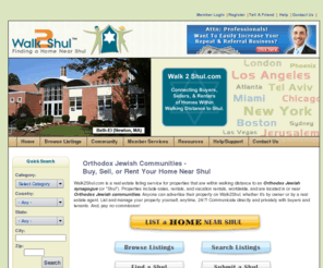 walking2shul.com: Real Estate in Orthodox Jewish Communities | Walk To Shul
Real estate in Orthodox Jewish communities. Buy, sell or rent homes near shul. Premier real estate listing service for owners of homes near shuls, in Orthodox Jewish communities. Includes listing service for jobs and local businesses in or near Jewish communities. Find jobs, single family homes, condos, apartments, vacation rentals, and businesses near shuls.