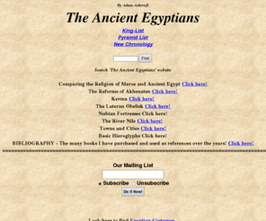 theancientegyptians.com: The Ancient Egyptians - a site about Ancient Egypt
The Ancient Egyptians by  Adam Ashcroft. Comparing  the Religion of Meroe and Ancient Egypt - Akhenaten - Kerma - Lateran Obelisk - Nubian Fortresses - River Nile -  Basic Hieroglyphs.