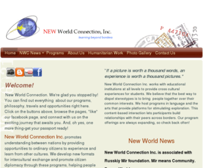 newworldconnection.org: New World Connection, Inc. - Home
New World Connection exists to promote understanding between nations by providing opportunities to ordinary citizens to experience and learn from other cultures. We develop new formats for intercultural exchange and promote citizen diplomacy through these 