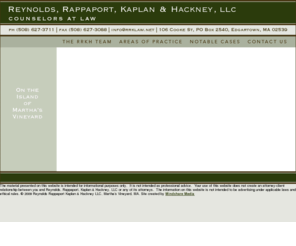 rrkllp.net: Reynolds, Rappaport, Kaplan & Hackney, LLC Martha's Vineyard Attorney, Edgartown, MA
Reynolds Rappaport & Kaplan LLC, Martha's Vineyard, legal experts in real estate Law, municipal law, trust and estate planning, probate and estate law, corporate law and civil litigation. With offices in Edgartown, MA the partners: Ronald Rappaport, Jim Reynolds, S. Fain Hackney, Michael Goldsmith and Cynthia Wansiewicz work with a staff of attorneys, legal professionals and title examiners to provide expert legal advice to Martha's Vineyard clients.