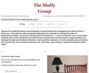 shellythefurnituregroup.com: The Shelly Group - Home
Discover the unmatched beauty and workmanship of wood furniture that is designed for the wear and tear of active kids. These beds are made of selected hardwoods and constructed to withstand the rigors of rambunctious children. The top rail of the head and 