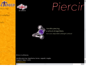 yesweb.info: Body Piercing - Etnico Shop on line - vendita piercing, nodi da ombelico,
bananabells, labret, anelli, coni, essenze, incensi, maglioni, borse, PIERCING, ball
closure ring, body spirals.
Acquista online i nostri piercing, anelli, bananabells, labret, coni, nodi da ombelico
e molti altri accessori per il body piercing pi incensi, essenze, bigiotteria ed abbigliamento da tutto
il mondo.