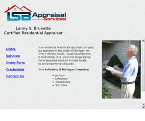 lsbappraisals.com: LSB Appraisals LLC, Lanny S. Brunette, Certified Residential Appraiser, Mid Michigan
Lanny S. Brunette of LSB Apprasial Services provides residential real estate appraisals including 
Conventional, FHA / MSHDA, USDA, Rural Development, Condominiums, Vacant Land, Multi-Family and Single Family 
investment properties. Serving Mid Michagan region.