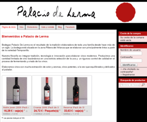 palaciodelerma.com: Palacio de Lerma - Vino DO Arlanza
Bienvenidos a Palacio de Lerma
  
 Bodegas Palacio De Lerma es el resultado de la tradición elaboradora de toda una familia desde hace más de un siglo. La bodega está situada en la zona Ribera del Arlanza que se elaboran son principalmente tintos a partir de la variedad-Tempranillo.

Nuestra filosofía es integrar tradición, tecnología e innovación para elaborar vinos modernos. Producimos una cantidad limitada de vino basándonos en una estricta selección de la uva y un riguroso control de calidad en el proceso de fermentando y criado de los vinos.

Elaboramos vinos con mucha extracción de color y aromas, vinos potentes, a la vez que equilibrados y delicados al paladar.
