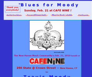 bluesformoody.com: Blues For Moody -- Home
The New Haven music community's benefit at CAFE NINE on Feb. 21, 2010 for Travis Moody, the awesome New Haven-area guitarist and bandleader recovering from a recent encounter with 13,200 volts of electricity in a workplace accident in Branford 