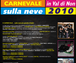 carnevalevaldinon.com: Carnevale sulla neve: In Val di Non si festeggia il carnevale sulla neve più grande dItalia!
Pacchetti festa di Carnevale sulla neve in Trentino, con accesso ai servizi sulle piste, slittini, escursione notturna, cana tipica trentina in rifugio con falò, vin brulè, musica e animazione