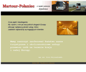 martour-polaniec.com: MARTOUR-POŁANIEC - OFERUJEMY PROFESJONALNĄ ORGANIZACJĘ I OBSŁUGĘ POŁĄCZEŃ NA TERENIE KRAJU I CAŁEJ EUROPY.DZIAŁALNOŚĆ FIRMY Martour-Połaniec PROWADZIMY W OPARCIU O DOŚWIADCZONĄ I SPRAWDZONĄ KADRĘ NASZYCH PRACOWNIKÓW. NASZE AUTOKARY SĄ NALEŻYCIE PRZYGOTOWANE DO TRASY I ODDANE DO PAŃSTWA DYSPOZYCJI
 Firma Martour-Połaniec organizuje profesjonalne przewozy pasażerskie na terenie Polski i całej Europy. Indywidualne podejście do każdego klienta pozwala nam najlepiej dopasować zestaw oferowanych usług. Tabór niezawodnych i nowoczesnych autobusów oraz profesjonalna kadra to wizytówka naszej firmy.