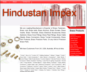 hindustanimpex.com: Manufacture of Brass Fasteners Brass Pressed Part Brass Electrical Parts Brass Parts
We Manufacture And Export Brass Part Fasteners Electrical Products Electrical Parts Electrical Fittings Electrical Accessories Cable Glands Turned Parts 
Pressed Parts Brass Turned And Pressed Parts Stainless Steel Fittings Metal Casting Brass Copper Bronze Metal Casting Electronic Connectors Conduit Fittings Brass Parts Brass Screws Brass Nuts 
Brass Bolts Brass Inserts Brass Anchors Brass Parts Hindustan Impex Brass Components Brass Industries Fasteners Electrical Products Electrical Parts Electrical Fittings Electrical Accessories
Battery connectors Battery Terminals Earthing Lamp Parts & Lighting Accessories Neutral Links Panel Boards Terminal Blocks Copper Battery Terminals Copper Battery  Connectors Copper Cable Lugs Cable Glands Cable Glands and Accessories Brass Cable Glands
Turned Parts Pressed Parts Brass Turned And Pressed Parts Stainless Steel Fittings Metal Casting Brass Copper Bronze Metal Casting Electronic Connectors Conduit Fittings Brass Parts India Brass Parts Gujarat