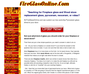 fireglassonline.com: Fireplace glass and  Wood stove replacement glass, pyroceram,  neoceram, robax.
Wood stove glass and fireplace door glass sales,  information on all types of fireplace glass.  Types include: Pyroceram, Pyrex, Neoceram, Robax, Tempered, and High temperature Mica. We cut, box ,ship