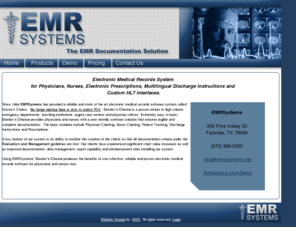 emrsystems.net: EMR Systems
Since 1994 EMRSystems has provided a reliable and easy to use electronic medical records software system. No large startup fees, or slow to realize ROI. EMRSystems software is proven in high volume emergency departments, teaching institutions and urgent care centers. Easy to learn, this EMRSystems software provides physicians and nurses with an easy to use interface that ensures legible and complete documentation. It is easy for a provider to customize various components to ensure unique documentation characteristics.