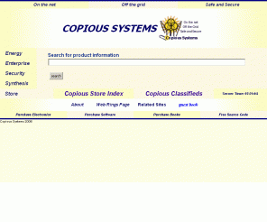 copious-systems.com: COPIOUS SYSTEMS (tm) : On the net, Off the Grid, Safe and Secure.
A place to purchase books on renewable energy. 
Copious Systems (707-874-9332) provides software consulting services, scientific programming,
web server programming, real time programming, device drivers programming,
educational multi-media programming and remote learning, and network design. 
Electric equipment for solar, electric generators, hydrogen powered vehicles. Grounding
and lightening elimination. Electronics and international marketing through www.jleddyinc.com.
Portal to Sunwise, American Superconductor, Goodman-Ball and Yamaha,
and Lightening Eliminators and Consultants.