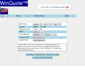 term.us: WinQuote(tm) Life Insurance Quotes - Single Persons' Information

WinQuote(tm) is America's leading impartial and objective
consumer-oriented life insurance comparison shopping site.  Designed by
consumers and for consumers, the WinQuote(tm) service compares the widest
range and number of life insurance products offered by the highest
number of  American insurance companies.  The WinQuote(tm) site recognizes
that the consumer is best served by dealing with knowledgeable
consumer-oriented professionals and therefore provides the consumer with
the facility to locate American financial services brokers and agents by
geographical proximity, using Postal Codes.

Use of WinQuote(tm) is free to everyone.  The listed American financial
services brokers and agents are listed free of charge and are not
required to be members of any particular sales agency or 'association'.
The only requirements for listing are knowledge, a consumer oriented
attitude and having chosen to invest in their practice and the benefit
of their clients by subscribing to the CompeteUS(tm) Professional research
software.

WinQuote(tm) is a trademark and service mark of CompuOffice Software
Inc.
