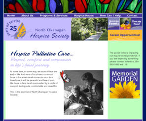 nohs.ca: North Okanagan Hospice Society, Hospice Palliative Care in the North Okanagan of British Columbia
The North Okanagan Hospice Society provides professional and volunteer services to the terminally ill and bereaved.  Hospice palliative care provides physical, emotional and spiritual care and support for individuals and their loved ones.  Serving residents of Vernon, BC and the North Okanagan area of British Columbia.