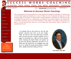 successworkscoaching.com: Success Works Coaching™ - Home
Tom Rohrer, PhD, MFT, started Success Works Coaching as a vehicle to assist people in life and goal achievement, and uses tools and strategies garnered from decades of professional and personal experience working with those facing particularly difficult challenges.