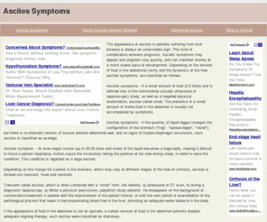 ascitessymptoms.com: Ascites Symptoms
The appearance of ascites in patients suffering from liver disease is always an unfavorable sign. This kind of complication worsens prognosis. Ascetic symptoms may appear and progress very quickly, and can manifest silently at a much slower pace of development. Depending on the amount of fluid in the abdominal cavity and the dynamics of the flow ascites symptoms, are classified as follows. Ascites symptoms - If a small amount of fluid (2-3 liters) and is defined only in the instrumental (usually ultrasound or laparoscopic) study, as well as a targeted physical examination, ascites called small. The presence of a small amount of sterile fluid in the abdomen is usually not accompanied by symptoms. Ascites symptoms - If the quantity of liquid bigger changes the configuration of the stomach (