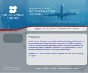 aviationcareerservices.com: Welcome
Aviation Career Services is committed to working with our aviation clients (pilots, airport operators, airline agents, and FBO operators) to develop quality application portfolios, professional interviews with constructive feedback, networking possibilities, and employer related services including candidate connections, screenings, and placement.