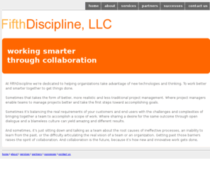discipline5.com: Fifth Discipline, LLC: Helping Teams Successfully Complete Projects Through Collaborative Technology
Fifth Discipline, LLC is a consulting company dedicated to helping organizations utilize collaborative technology to work better and smarter together as teams.