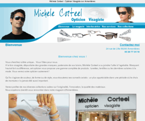 opticien-corteel.com: Magasin lunettes Michele Corteel: Opticien Visagiste Armentieres
Opticien visagiste à armentiere Michele Corteel vous accueille dans son magasin. Découvez des lunettes de vue ou solaires avec les dernières collections de lunettes Gucci, Ines de la Fressange, Eye'DC, Daniel Swarovski...