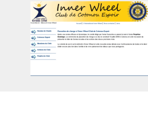 innerwheel-cotonouespoir.org: Inner Wheel Cotonou Espoir
International Inner Wheel est une association de femmes issue du Rotary. Inner Wheel Cotonou Espoir est une Association inscrite au district 909. La Présidente Docteur Genenviève Batossi nous parle de son engagement dans cette association, de la cérémonie officielle de remise de charte au Palais des Congrès de Cotonou. Cette page pour présenter les liens vers le Rotary International, le Rotaract, International Inner Wheel, et l'Interact