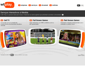 wt-play.com: WTPlay
WT Play pela sua conjectura empresarial e respectivas sinergias, conta com um elevado «know-how» no mercado TV, bem como competências gráficas, técnicas e de integração. A nossa área de especialização é a procura de soluções de interactividade que se apliquem a cada um dos clientes e seu público alvo. É uma empresa especializada na concepção e integração de formatos interactivos para televisão e outros meios, recorrendo à capacidade de concepção criativa, gráfica e de desenvolvimento e a um conjunto alargado de parceiros de referência para entregar aos seus clientes conteúdos ou formatos totalmente inovadores, exclusivos e em tempo recorde, centralizando todos os contectos e interligações necessárias para a implementação com sucesso de cada projecto