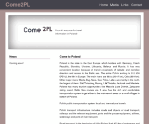 come2pl.com: Come to Poland - Your #1 resource for travel information in Poland
Poland is a state in the East Europe which borders with Germany, Czech Republic, Slovakia, Ukraine, Lithuania, Belarus and Russia. It has very convenient location because of transit crossroads of latitude and meridian direction and access to the Baltic sea. Poland has many tourism opportunities like Masuria Lake District, Zakopane skiing resort, Baltic Sea cruises etc. It also has the rich and comfortable transportation system to get either to the main resort areas or a small villages in bottom of Poland.