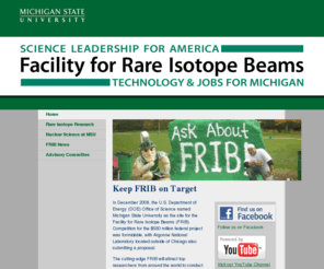 scienceandjobsformichigan.com: Home | Science and Jobs for Michigan | Michigan State University
Learn more about Michigan State University's plans to compete for the federally funded half-billion dollar Facility for Rare Isotope Beams (FRIB), which would ensure U.S. leadership in rare isotope research and nuclear science education for decades to come. 