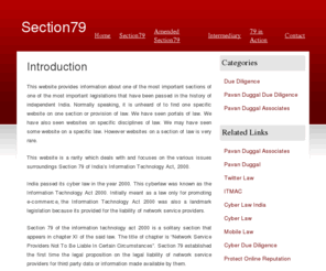 section79.net: Section79.net Pavan Duggal Cyber Law Expert ace cyberlawyer CyberDueDiligence (Due Diligence, Cyber diligence, Pavan Duggal, Cyber lawyer,Due Diligence Services, cyber due diligence, pavan, duggal,intermediaries, section 79, sec 79)
This website is a rarity which deals with and focuses on the various issues surroundings Section 79 of Indias Information Technology Act, 2000. India passed its cyber law in the year 2000. This cyberlaw was known as the Information Technology Act 2000.