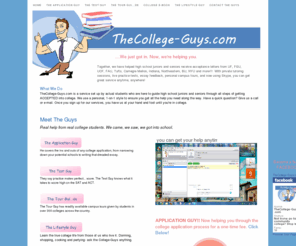 thecollege-guys.com: The College-Guys
College Application help. Here at TheCollege-Guys.com, we personally guide you step-by-step through the application process from building your resume to writing your college essays. With personal feedback, the affordable tutoring from TheCollege-Guys.com can not be beat. We also provide SAT tutoring, subject tutoring and a Guys' Guide to a College Admission.