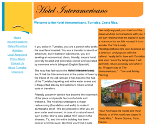 hotelinteramericano.com: Hotel Interamericano
The Hotel Interamericano located in
	Turrialba Costa Rica represents a great value for your money.  We are
	centrally located in Turrialba with excellent access and guidance to the
	best of what Costa Rica has to offer in kayaking, rafting, hiking, bird
	watching and many other activities.  We offer clean, friendly and secure
	living accomodations at an economical rate.