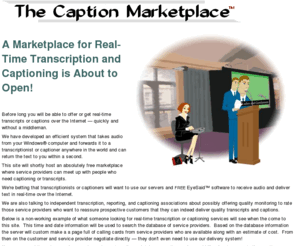 captioncast.com: The marketplace for captioning services
The Caption Marketplace is where you can get or offer instant captioning, transcription, or notetaking over the Internet for meetings, ADA compliance, broadcast and education -- no special equipment needed!