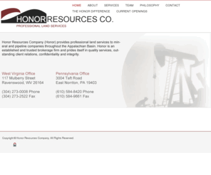 honorresourcescompany.com: Honor Resources Company
Honor Resources Company (Honor) provides professional land services to mineral and pipeline companies throughout the Appalachian Basin. Honor is an established and trusted brokerage firm and prides itself in quality services, outstanding client relations, confidentiality and integrity.