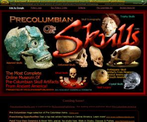 precolumbianskulls.com: Pre-Columbian Bone & Skull Artifacts
your portal to online and virtual museums of Pre-Columbian Artifacts from the Cultures Of Mexico, Central & South America.  We have access Prehispanic Object made from Gold & Precious Metals, Jade & Turquoise and other polished Stones, Ceramic Pottery & Earthenware, Stone Sculpture, Wood & Organic Objects, Objects made from Shell or Bone or Feathers, Rock Crystal Artifacts, and Prehispanic Textile; from the cultures of the: Aztec, Maya, Mixtec, Inca, Moche, Wari, Chorotega, Diquis, Chiriqui, Tairona, Olmec, Nazca, Toltec, and many more, from Mexico, Guatemala & Honduras, Costa Rica, Colombia, Peru, and throughout Ancient America!  We also display specific styles of Pre-Columbian artifacts, such as: Masks, Weapons, Geoglyphs and Petroglyphs, Wheeled Artifacts, Monoliths, Mummies, and Roads.  These sites display pre-Columbian treasures, from a wide variety of source that have survived the passage of time.  