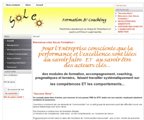 soleoformation.com: Soleo Formation
Soleo Formation, Pour l'Entreprise consciente que la performance et l'excellence sont liées au savoir faire ET au savoir être des acteurs clés
Des modules de formation, accompagnement, coaching, pragmatiques et terrains, faisant travailler systématiquement sur 
les compétences ET les comportements...