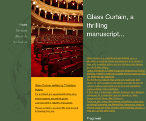 thstory.com: Glass Curtain, a thrilling manuscript... - Home
Glass Curtain is a magnificiant and thrilling story, a whirlwind around the planet and against a long period of time, with incredible action and lots of charismatic heroes and devil alike villains.One of the heroes is Tadek Vanguard, emigrant out Poland wh